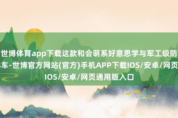 世博体育app下载这款和会萌系好意思学与军工级防御的杰作小车-世博官方网站(官方)手机APP下载IOS/安卓/网页通用版入口