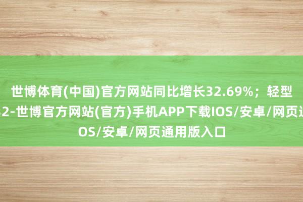 世博体育(中国)官方网站同比增长32.69%；轻型货车销量32-世博官方网站(官方)手机APP下载IOS/安卓/网页通用版入口