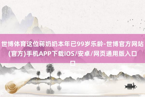 世博体育这位蒋奶奶本年已99岁乐龄-世博官方网站(官方)手机APP下载IOS/安卓/网页通用版入口