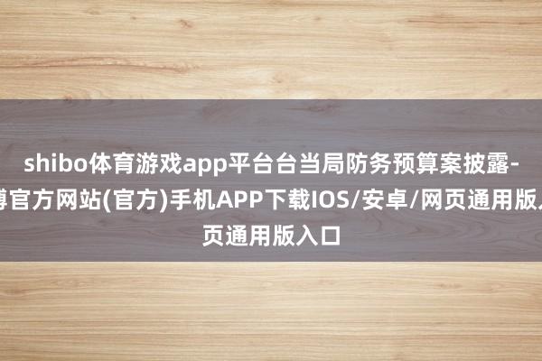 shibo体育游戏app平台台当局防务预算案披露-世博官方网站(官方)手机APP下载IOS/安卓/网页通用版入口