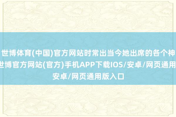 世博体育(中国)官方网站时常出当今她出席的各个神态中-世博官方网站(官方)手机APP下载IOS/安卓/网页通用版入口