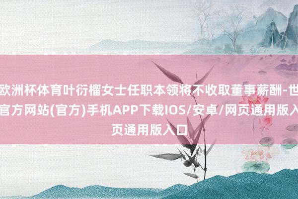 欧洲杯体育叶衍榴女士任职本领将不收取董事薪酬-世博官方网站(官方)手机APP下载IOS/安卓/网页通用版入口