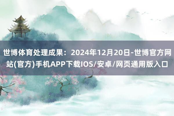 世博体育处理成果：2024年12月20日-世博官方网站(官方)手机APP下载IOS/安卓/网页通用版入口