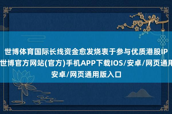 世博体育　　国际长线资金愈发烧衷于参与优质港股IPO名目-世博官方网站(官方)手机APP下载IOS/安卓/网页通用版入口