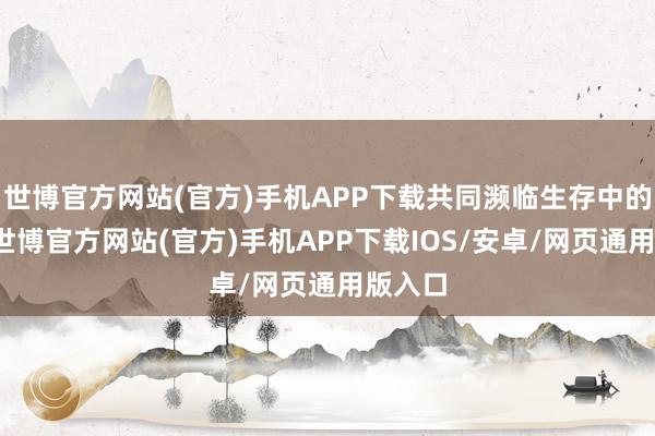 世博官方网站(官方)手机APP下载共同濒临生存中的挑战-世博官方网站(官方)手机APP下载IOS/安卓/网页通用版入口