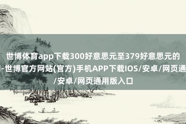 世博体育app下载300好意思元至379好意思元的订价区间-世博官方网站(官方)手机APP下载IOS/安卓/网页通用版入口