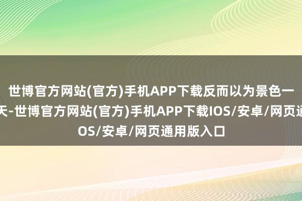 世博官方网站(官方)手机APP下载反而以为景色一天不如一天-世博官方网站(官方)手机APP下载IOS/安卓/网页通用版入口