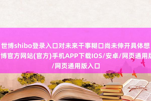 世博shibo登录入口对未来干事糊口尚未伸开具体想象-世博官方网站(官方)手机APP下载IOS/安卓/网页通用版入口
