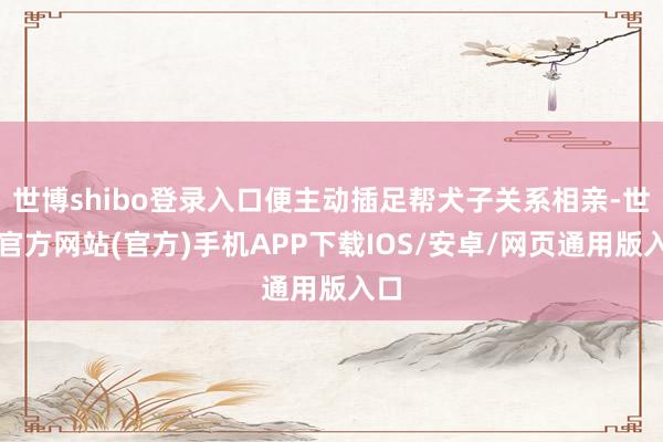 世博shibo登录入口便主动插足帮犬子关系相亲-世博官方网站(官方)手机APP下载IOS/安卓/网页通用版入口