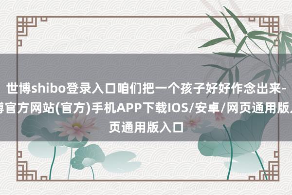世博shibo登录入口咱们把一个孩子好好作念出来-世博官方网站(官方)手机APP下载IOS/安卓/网页通用版入口