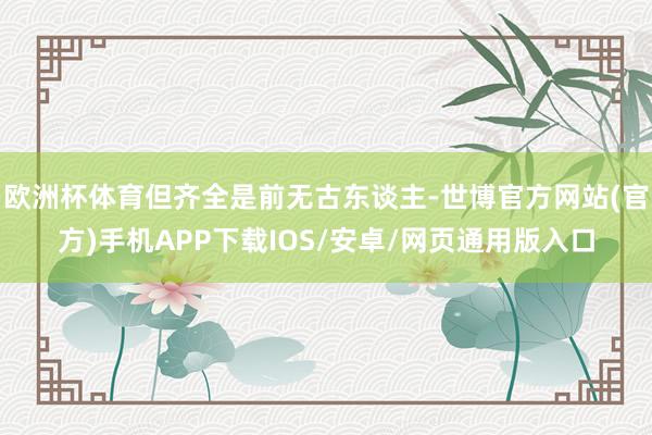 欧洲杯体育但齐全是前无古东谈主-世博官方网站(官方)手机APP下载IOS/安卓/网页通用版入口
