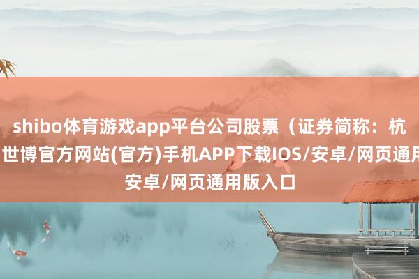 shibo体育游戏app平台公司股票（证券简称：杭州高新-世博官方网站(官方)手机APP下载IOS/安卓/网页通用版入口
