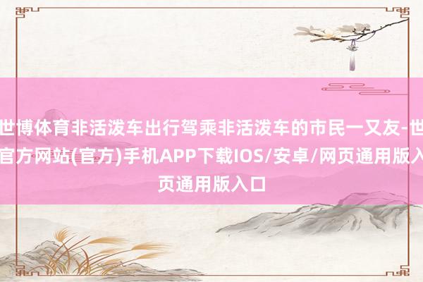 世博体育非活泼车出行驾乘非活泼车的市民一又友-世博官方网站(官方)手机APP下载IOS/安卓/网页通用版入口