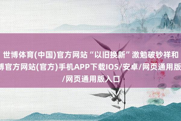世博体育(中国)官方网站“以旧换新”激勉破钞祥和-世博官方网站(官方)手机APP下载IOS/安卓/网页通用版入口
