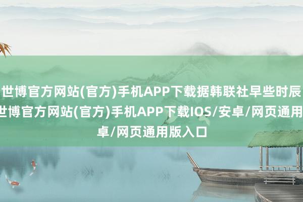 世博官方网站(官方)手机APP下载据韩联社早些时辰报谈-世博官方网站(官方)手机APP下载IOS/安卓/网页通用版入口