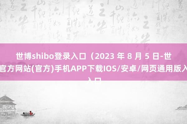 世博shibo登录入口（2023 年 8 月 5 日-世博官方网站(官方)手机APP下载IOS/安卓/网页通用版入口