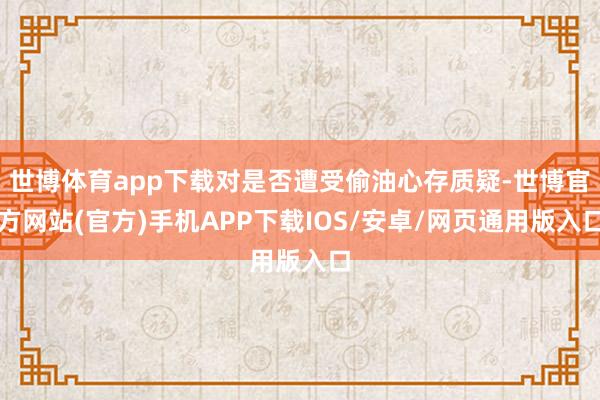世博体育app下载对是否遭受偷油心存质疑-世博官方网站(官方)手机APP下载IOS/安卓/网页通用版入口