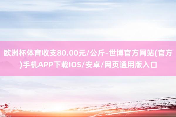 欧洲杯体育收支80.00元/公斤-世博官方网站(官方)手机APP下载IOS/安卓/网页通用版入口