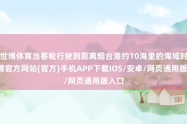 世博体育当客轮行驶到距离烟台港约10海里的海域时-世博官方网站(官方)手机APP下载IOS/安卓/网页通用版入口