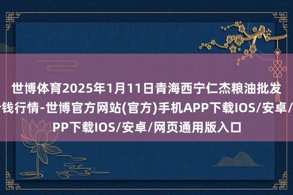 世博体育2025年1月11日青海西宁仁杰粮油批发阛阓有限公司价钱行情-世博官方网站(官方)手机APP下载IOS/安卓/网页通用版入口