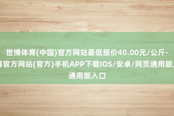 世博体育(中国)官方网站最低报价40.00元/公斤-世博官方网站(官方)手机APP下载IOS/安卓/网页通用版入口