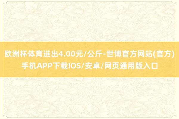欧洲杯体育进出4.00元/公斤-世博官方网站(官方)手机APP下载IOS/安卓/网页通用版入口