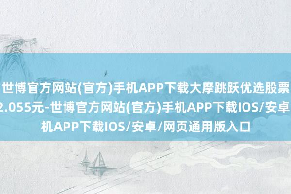 世博官方网站(官方)手机APP下载大摩跳跃优选股票最新单元净值为2.055元-世博官方网站(官方)手机APP下载IOS/安卓/网页通用版入口