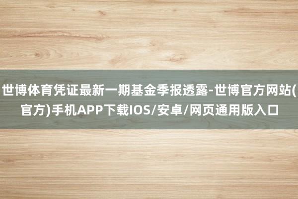 世博体育凭证最新一期基金季报透露-世博官方网站(官方)手机APP下载IOS/安卓/网页通用版入口