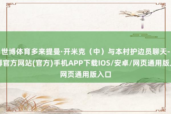 世博体育多来提曼·开米克（中）与本村护边员聊天-世博官方网站(官方)手机APP下载IOS/安卓/网页通用版入口