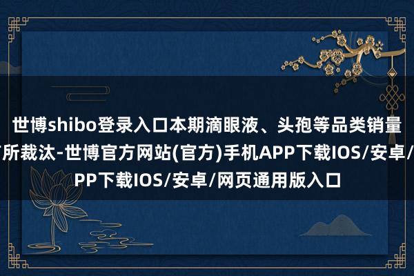 世博shibo登录入口本期滴眼液、头孢等品类销量比拟昨年同时有所裁汰-世博官方网站(官方)手机APP下载IOS/安卓/网页通用版入口