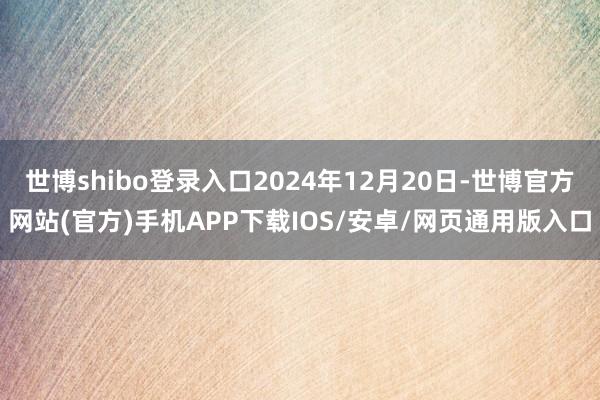 世博shibo登录入口2024年12月20日-世博官方网站(官方)手机APP下载IOS/安卓/网页通用版入口