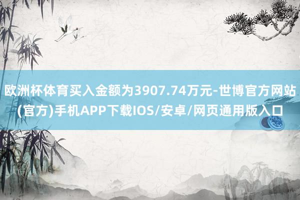 欧洲杯体育买入金额为3907.74万元-世博官方网站(官方)手机APP下载IOS/安卓/网页通用版入口