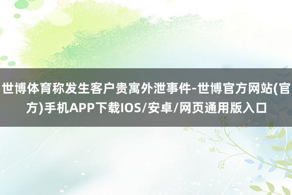 世博体育称发生客户贵寓外泄事件-世博官方网站(官方)手机APP下载IOS/安卓/网页通用版入口