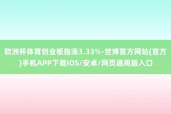 欧洲杯体育创业板指涨3.33%-世博官方网站(官方)手机APP下载IOS/安卓/网页通用版入口