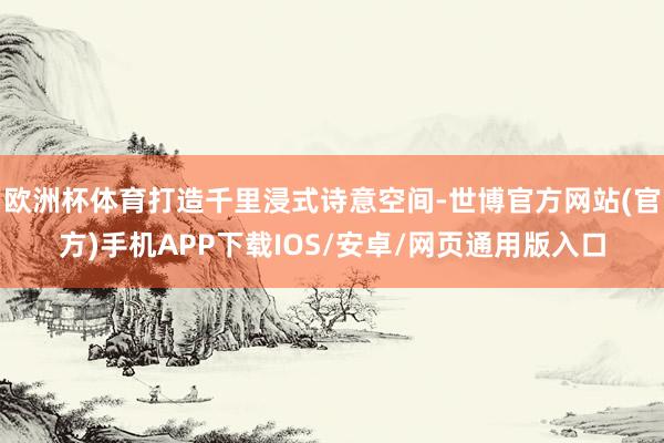 欧洲杯体育打造千里浸式诗意空间-世博官方网站(官方)手机APP下载IOS/安卓/网页通用版入口
