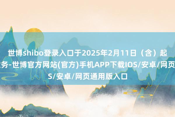 世博shibo登录入口于2025年2月11日（含）起收复上述业务-世博官方网站(官方)手机APP下载IOS/安卓/网页通用版入口