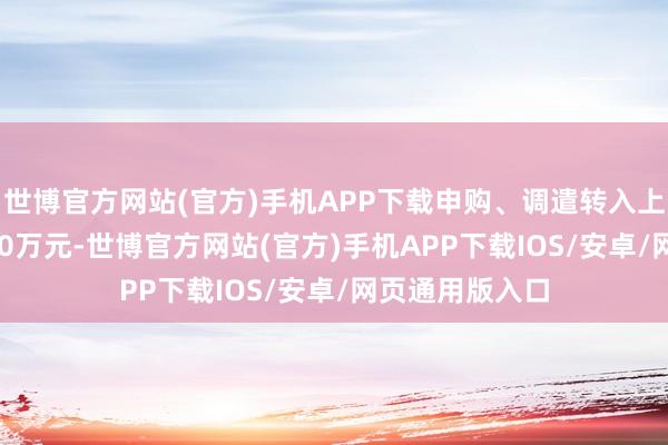 世博官方网站(官方)手机APP下载申购、调遣转入上限金额为800.0万元-世博官方网站(官方)手机APP下载IOS/安卓/网页通用版入口