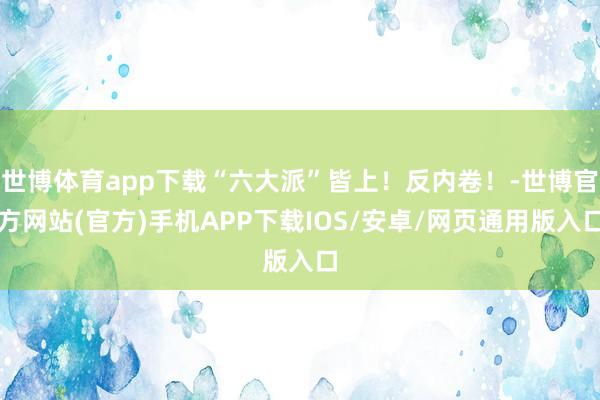 世博体育app下载“六大派”皆上！反内卷！-世博官方网站(官方)手机APP下载IOS/安卓/网页通用版入口