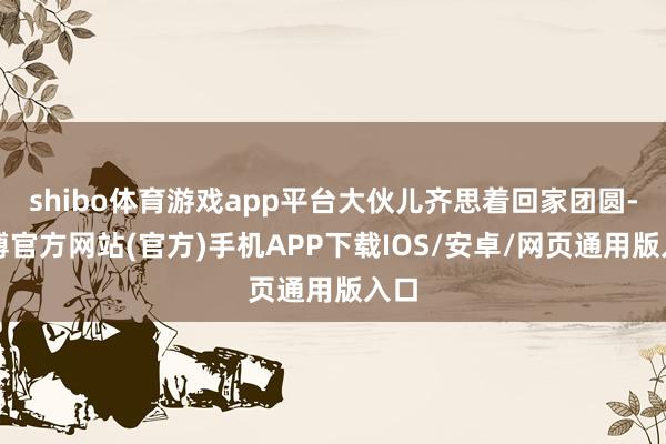 shibo体育游戏app平台大伙儿齐思着回家团圆-世博官方网站(官方)手机APP下载IOS/安卓/网页通用版入口