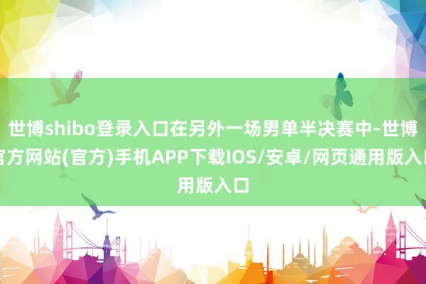世博shibo登录入口在另外一场男单半决赛中-世博官方网站(官方)手机APP下载IOS/安卓/网页通用版入口