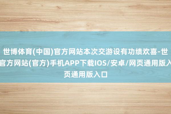 世博体育(中国)官方网站本次交游设有功绩欢喜-世博官方网站(官方)手机APP下载IOS/安卓/网页通用版入口