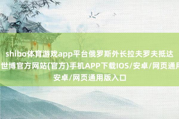 shibo体育游戏app平台俄罗斯外长拉夫罗夫抵达德黑兰-世博官方网站(官方)手机APP下载IOS/安卓/网页通用版入口