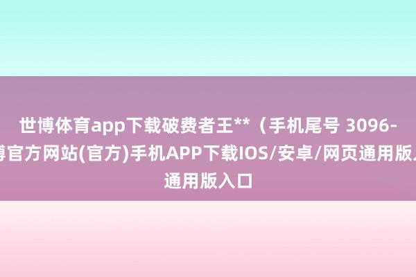 世博体育app下载破费者王**（手机尾号 3096-世博官方网站(官方)手机APP下载IOS/安卓/网页通用版入口
