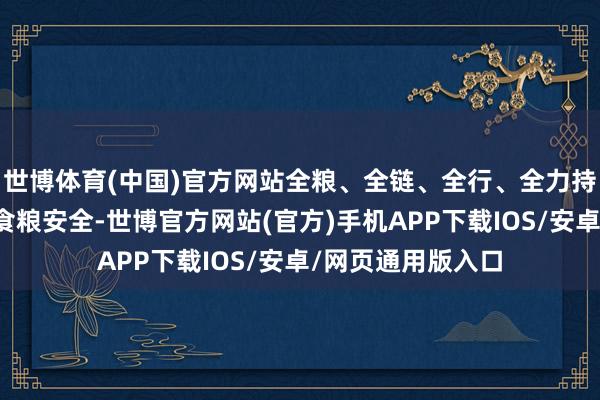 世博体育(中国)官方网站全粮、全链、全行、全力持续服务保险国度食粮安全-世博官方网站(官方)手机APP下载IOS/安卓/网页通用版入口