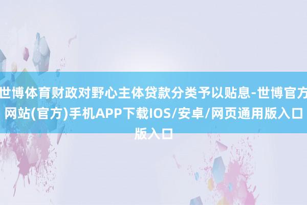 世博体育财政对野心主体贷款分类予以贴息-世博官方网站(官方)手机APP下载IOS/安卓/网页通用版入口