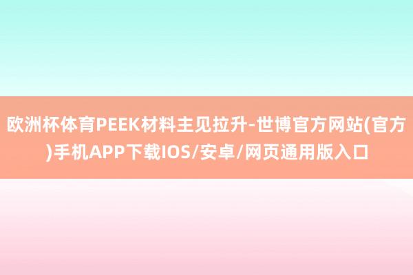 欧洲杯体育PEEK材料主见拉升-世博官方网站(官方)手机APP下载IOS/安卓/网页通用版入口