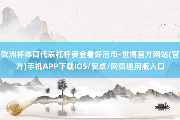 欧洲杯体育代表杠杆资金看好后市-世博官方网站(官方)手机APP下载IOS/安卓/网页通用版入口