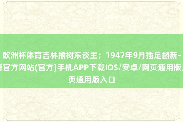 欧洲杯体育吉林榆树东谈主；1947年9月插足翻新-世博官方网站(官方)手机APP下载IOS/安卓/网页通用版入口