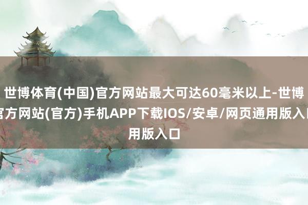 世博体育(中国)官方网站最大可达60毫米以上-世博官方网站(官方)手机APP下载IOS/安卓/网页通用版入口
