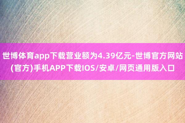 世博体育app下载营业额为4.39亿元-世博官方网站(官方)手机APP下载IOS/安卓/网页通用版入口